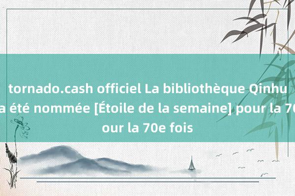 tornado.cash officiel La bibliothèque Qinhu Love a été nommée [Étoile de la semaine] pour la 70e fois